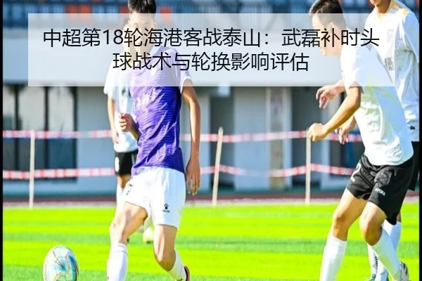 中超第18轮海港客战泰山：武磊补时头球战术与轮换影响评估