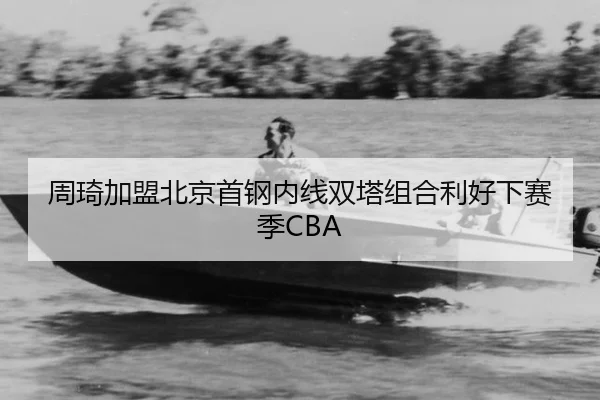 周琦加盟北京首钢内线双塔组合利好下赛季CBA