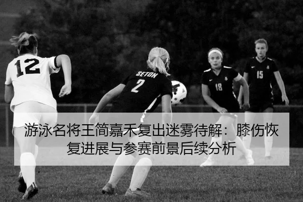 游泳名将王简嘉禾复出迷雾待解：膝伤恢复进展与参赛前景后续分析